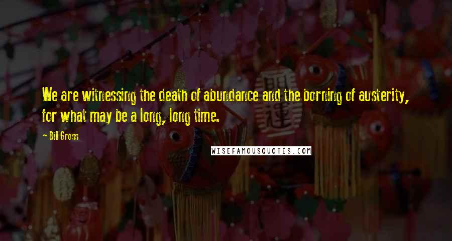 Bill Gross Quotes: We are witnessing the death of abundance and the borning of austerity, for what may be a long, long time.