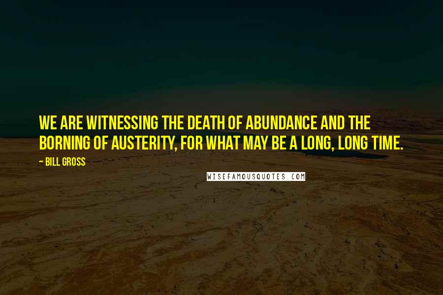 Bill Gross Quotes: We are witnessing the death of abundance and the borning of austerity, for what may be a long, long time.