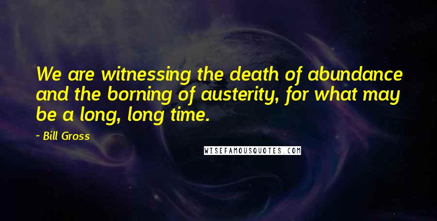 Bill Gross Quotes: We are witnessing the death of abundance and the borning of austerity, for what may be a long, long time.