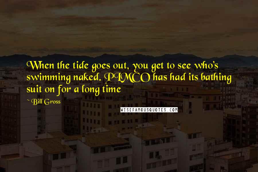 Bill Gross Quotes: When the tide goes out, you get to see who's swimming naked. PIMCO has had its bathing suit on for a long time