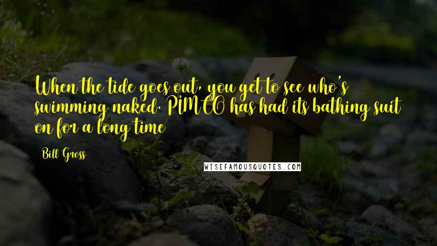 Bill Gross Quotes: When the tide goes out, you get to see who's swimming naked. PIMCO has had its bathing suit on for a long time