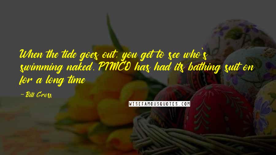 Bill Gross Quotes: When the tide goes out, you get to see who's swimming naked. PIMCO has had its bathing suit on for a long time