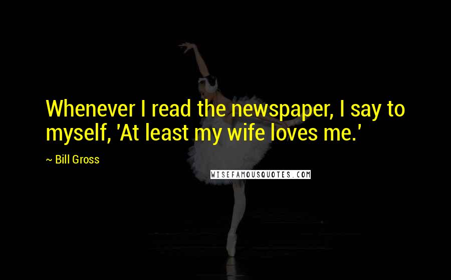 Bill Gross Quotes: Whenever I read the newspaper, I say to myself, 'At least my wife loves me.'