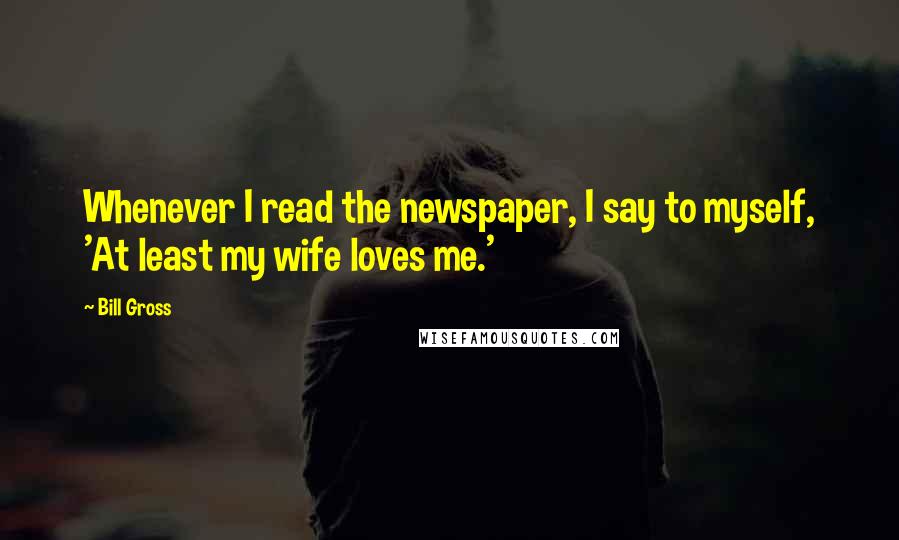 Bill Gross Quotes: Whenever I read the newspaper, I say to myself, 'At least my wife loves me.'