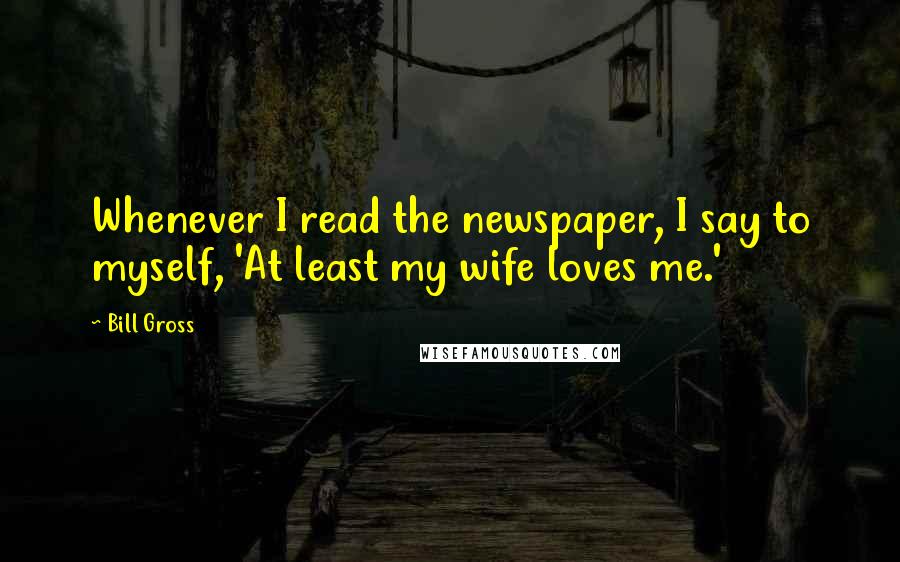 Bill Gross Quotes: Whenever I read the newspaper, I say to myself, 'At least my wife loves me.'