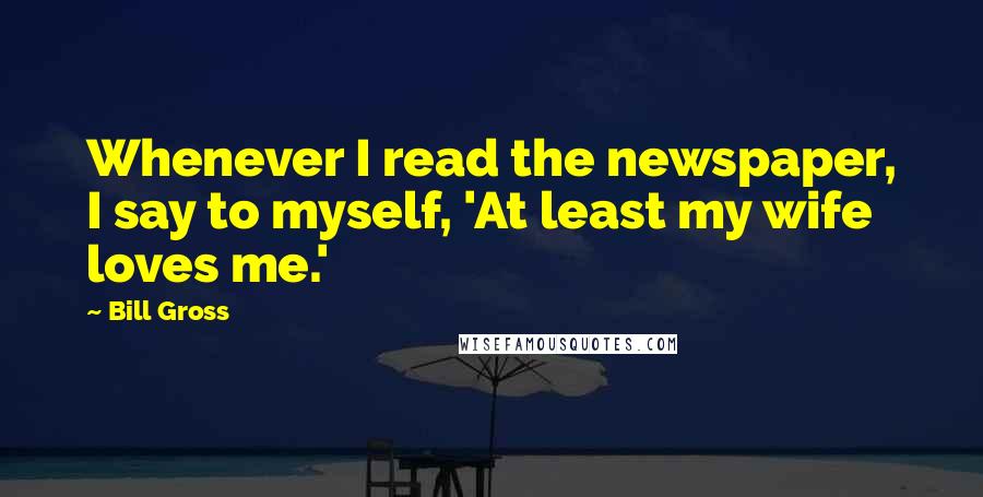 Bill Gross Quotes: Whenever I read the newspaper, I say to myself, 'At least my wife loves me.'