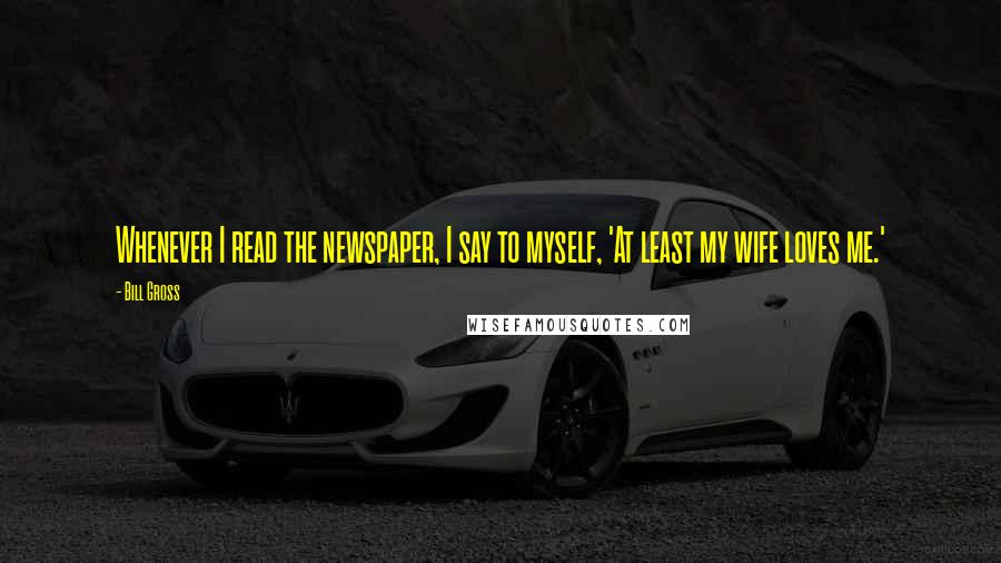 Bill Gross Quotes: Whenever I read the newspaper, I say to myself, 'At least my wife loves me.'