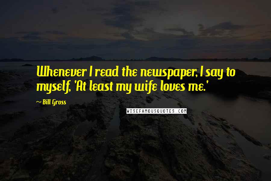 Bill Gross Quotes: Whenever I read the newspaper, I say to myself, 'At least my wife loves me.'