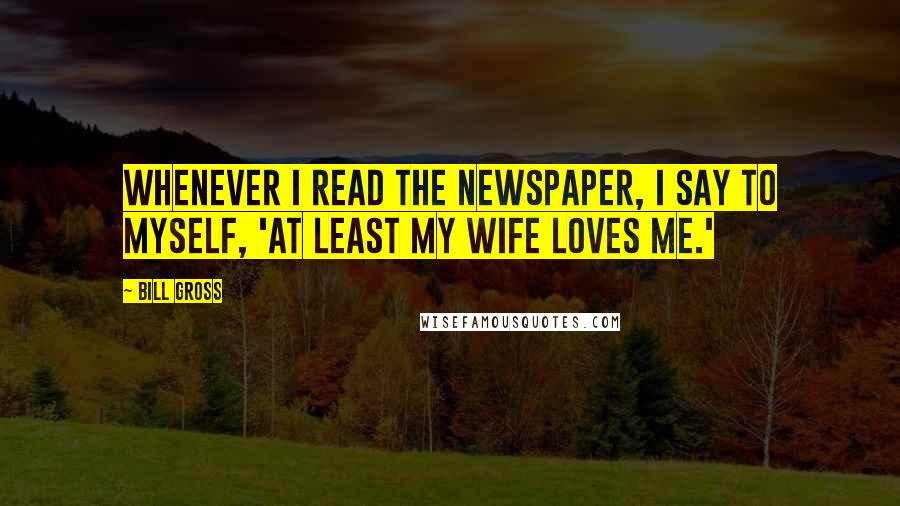 Bill Gross Quotes: Whenever I read the newspaper, I say to myself, 'At least my wife loves me.'