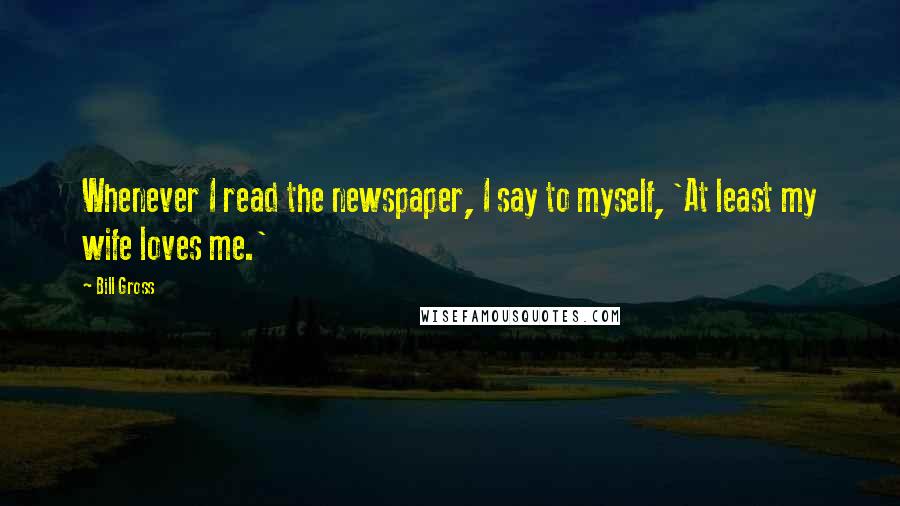 Bill Gross Quotes: Whenever I read the newspaper, I say to myself, 'At least my wife loves me.'