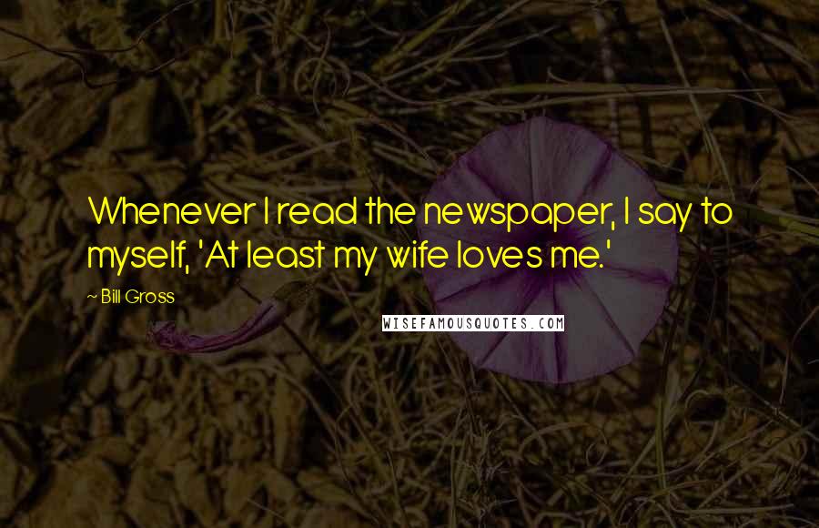 Bill Gross Quotes: Whenever I read the newspaper, I say to myself, 'At least my wife loves me.'