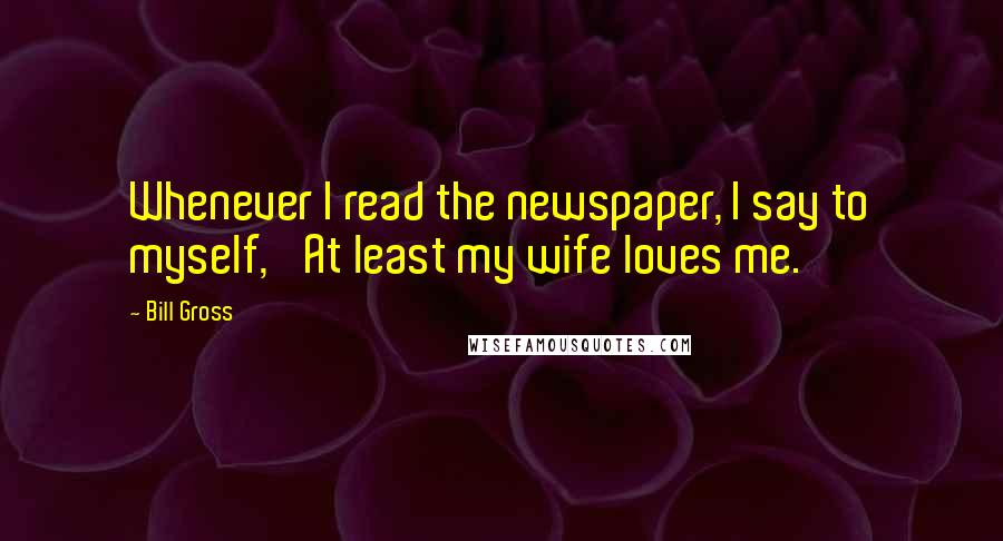 Bill Gross Quotes: Whenever I read the newspaper, I say to myself, 'At least my wife loves me.'