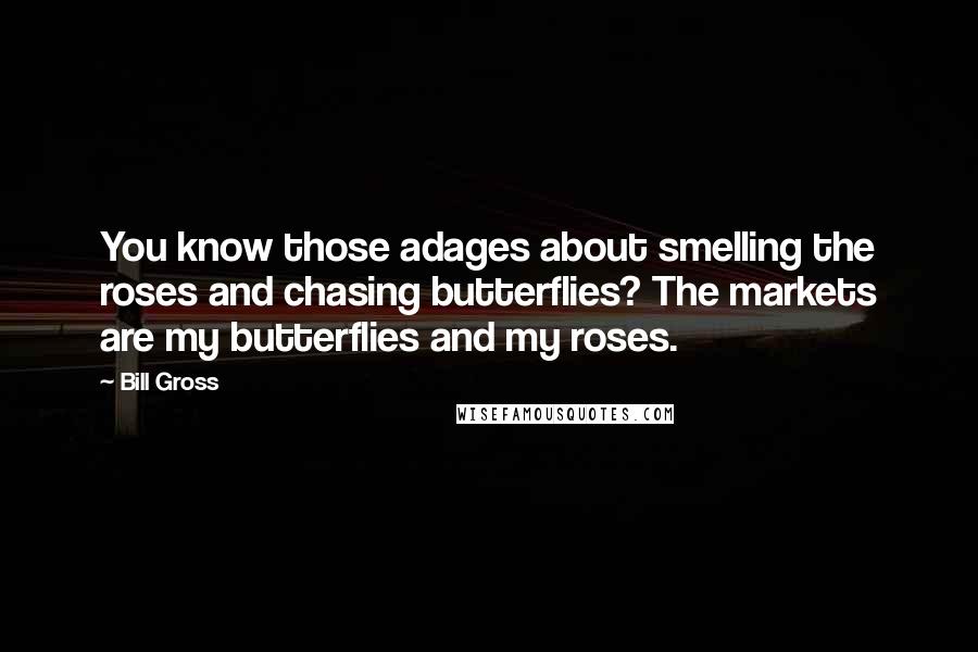 Bill Gross Quotes: You know those adages about smelling the roses and chasing butterflies? The markets are my butterflies and my roses.
