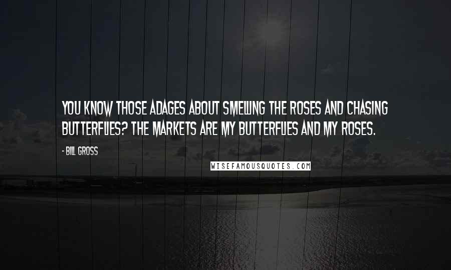 Bill Gross Quotes: You know those adages about smelling the roses and chasing butterflies? The markets are my butterflies and my roses.
