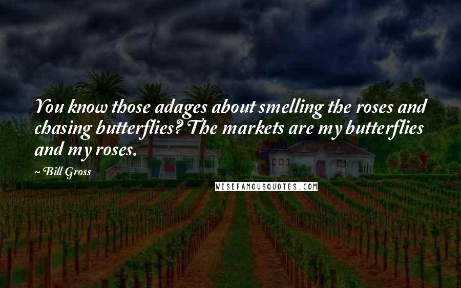 Bill Gross Quotes: You know those adages about smelling the roses and chasing butterflies? The markets are my butterflies and my roses.