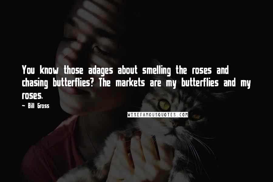 Bill Gross Quotes: You know those adages about smelling the roses and chasing butterflies? The markets are my butterflies and my roses.