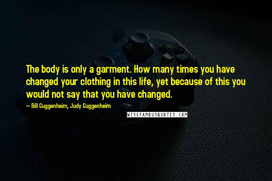 Bill Guggenheim, Judy Guggenheim Quotes: The body is only a garment. How many times you have changed your clothing in this life, yet because of this you would not say that you have changed.