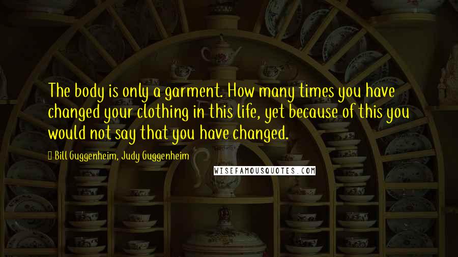 Bill Guggenheim, Judy Guggenheim Quotes: The body is only a garment. How many times you have changed your clothing in this life, yet because of this you would not say that you have changed.
