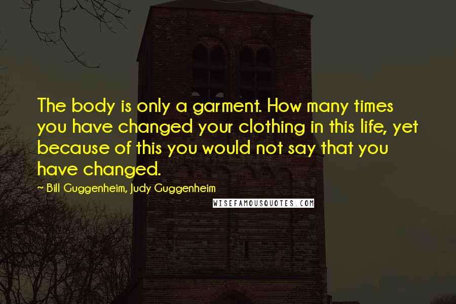 Bill Guggenheim, Judy Guggenheim Quotes: The body is only a garment. How many times you have changed your clothing in this life, yet because of this you would not say that you have changed.