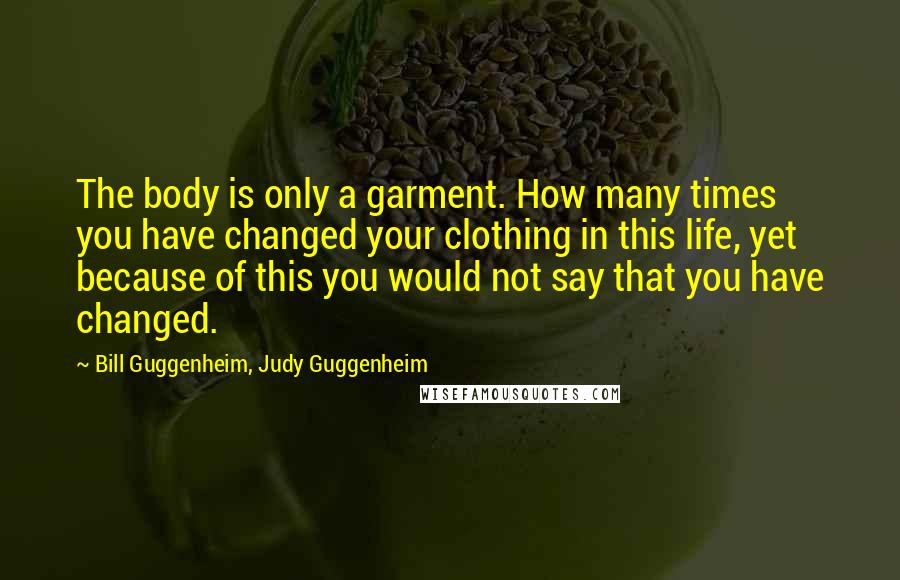 Bill Guggenheim, Judy Guggenheim Quotes: The body is only a garment. How many times you have changed your clothing in this life, yet because of this you would not say that you have changed.