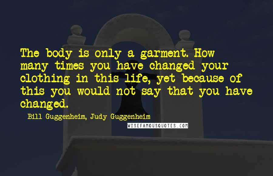 Bill Guggenheim, Judy Guggenheim Quotes: The body is only a garment. How many times you have changed your clothing in this life, yet because of this you would not say that you have changed.