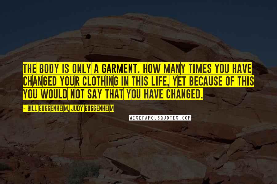 Bill Guggenheim, Judy Guggenheim Quotes: The body is only a garment. How many times you have changed your clothing in this life, yet because of this you would not say that you have changed.