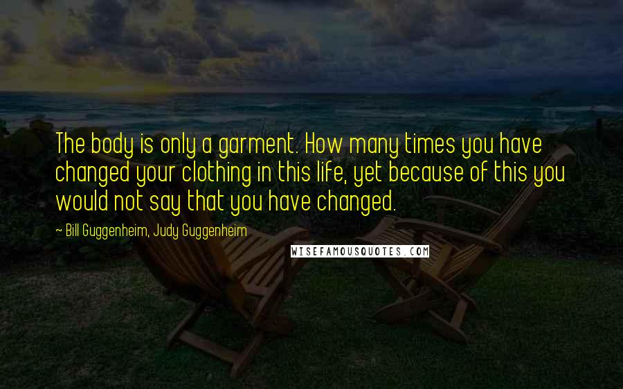 Bill Guggenheim, Judy Guggenheim Quotes: The body is only a garment. How many times you have changed your clothing in this life, yet because of this you would not say that you have changed.