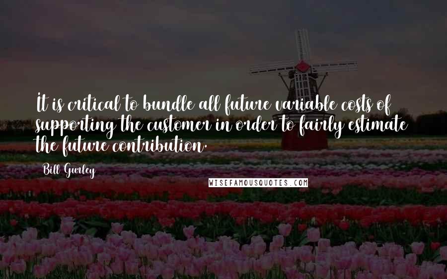 Bill Gurley Quotes: It is critical to bundle all future variable costs of supporting the customer in order to fairly estimate the future contribution.