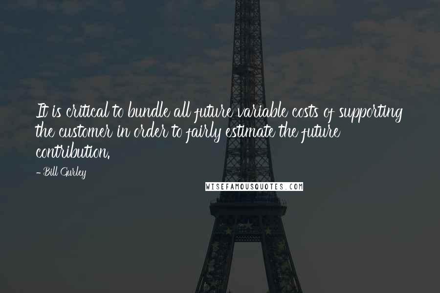 Bill Gurley Quotes: It is critical to bundle all future variable costs of supporting the customer in order to fairly estimate the future contribution.