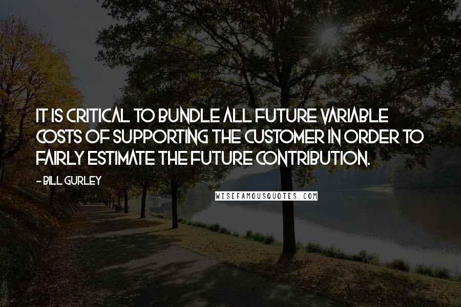 Bill Gurley Quotes: It is critical to bundle all future variable costs of supporting the customer in order to fairly estimate the future contribution.