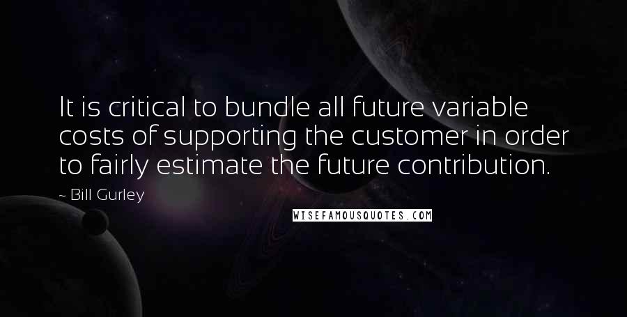 Bill Gurley Quotes: It is critical to bundle all future variable costs of supporting the customer in order to fairly estimate the future contribution.