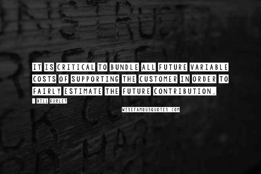 Bill Gurley Quotes: It is critical to bundle all future variable costs of supporting the customer in order to fairly estimate the future contribution.