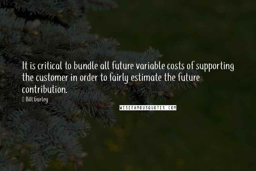 Bill Gurley Quotes: It is critical to bundle all future variable costs of supporting the customer in order to fairly estimate the future contribution.