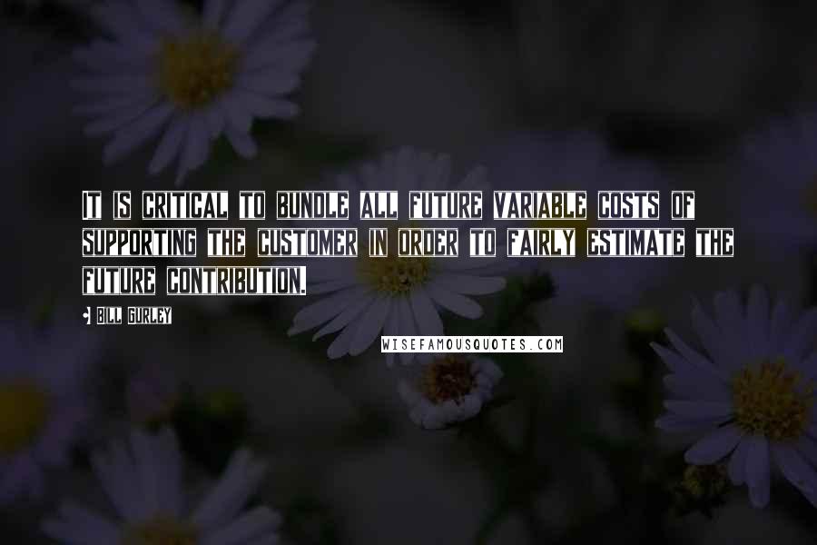 Bill Gurley Quotes: It is critical to bundle all future variable costs of supporting the customer in order to fairly estimate the future contribution.