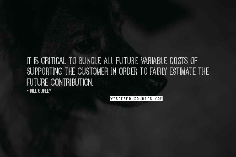 Bill Gurley Quotes: It is critical to bundle all future variable costs of supporting the customer in order to fairly estimate the future contribution.