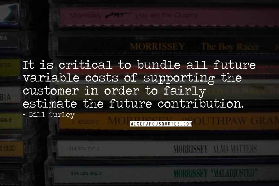 Bill Gurley Quotes: It is critical to bundle all future variable costs of supporting the customer in order to fairly estimate the future contribution.