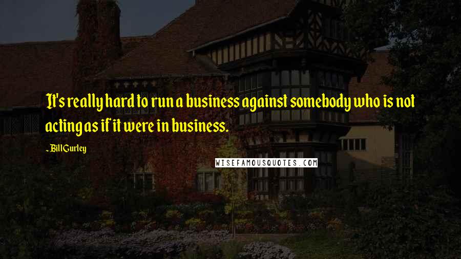 Bill Gurley Quotes: It's really hard to run a business against somebody who is not acting as if it were in business.