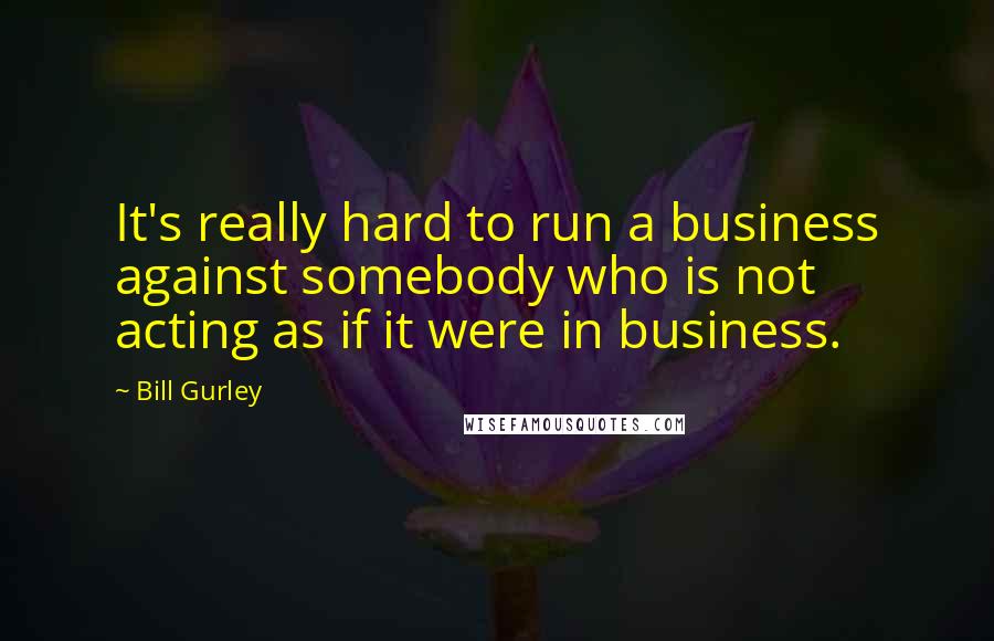 Bill Gurley Quotes: It's really hard to run a business against somebody who is not acting as if it were in business.