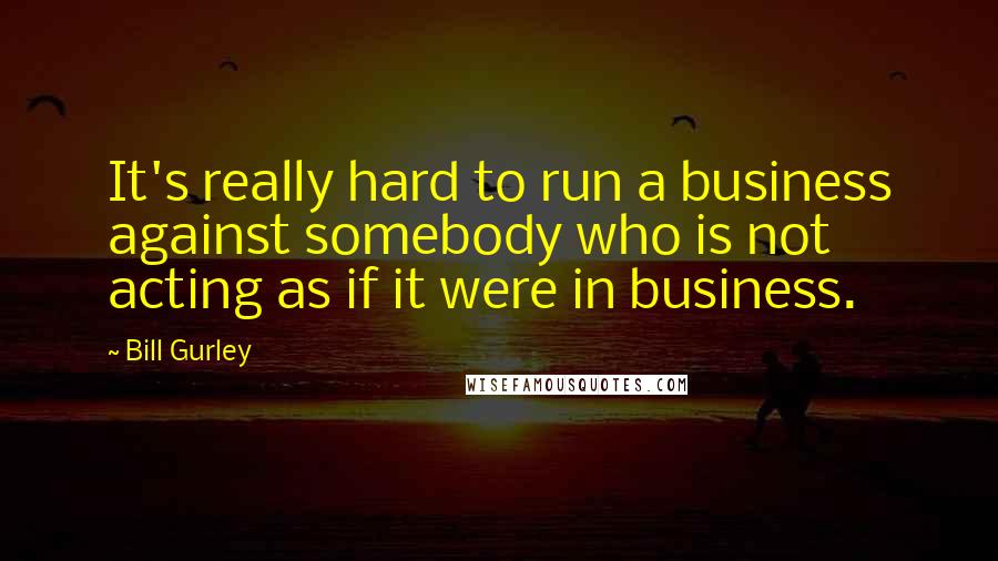 Bill Gurley Quotes: It's really hard to run a business against somebody who is not acting as if it were in business.
