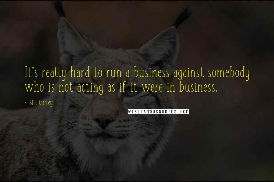 Bill Gurley Quotes: It's really hard to run a business against somebody who is not acting as if it were in business.