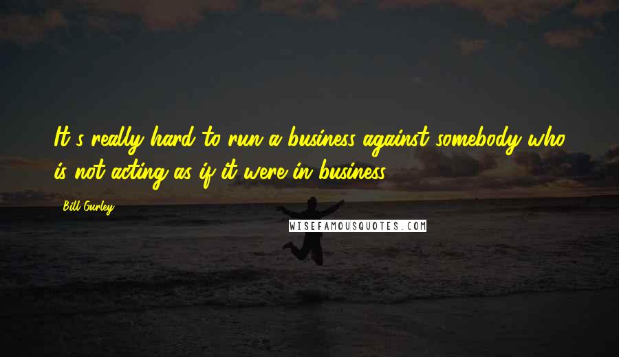 Bill Gurley Quotes: It's really hard to run a business against somebody who is not acting as if it were in business.