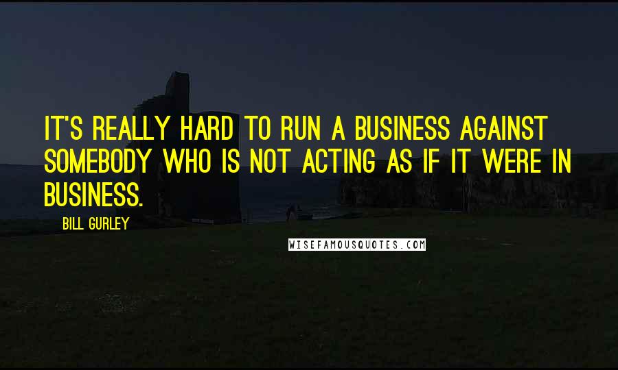 Bill Gurley Quotes: It's really hard to run a business against somebody who is not acting as if it were in business.