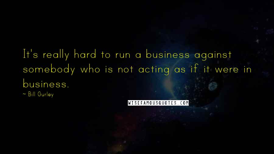 Bill Gurley Quotes: It's really hard to run a business against somebody who is not acting as if it were in business.