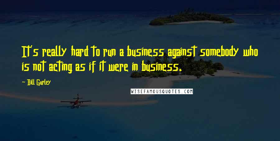 Bill Gurley Quotes: It's really hard to run a business against somebody who is not acting as if it were in business.