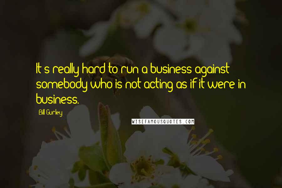 Bill Gurley Quotes: It's really hard to run a business against somebody who is not acting as if it were in business.