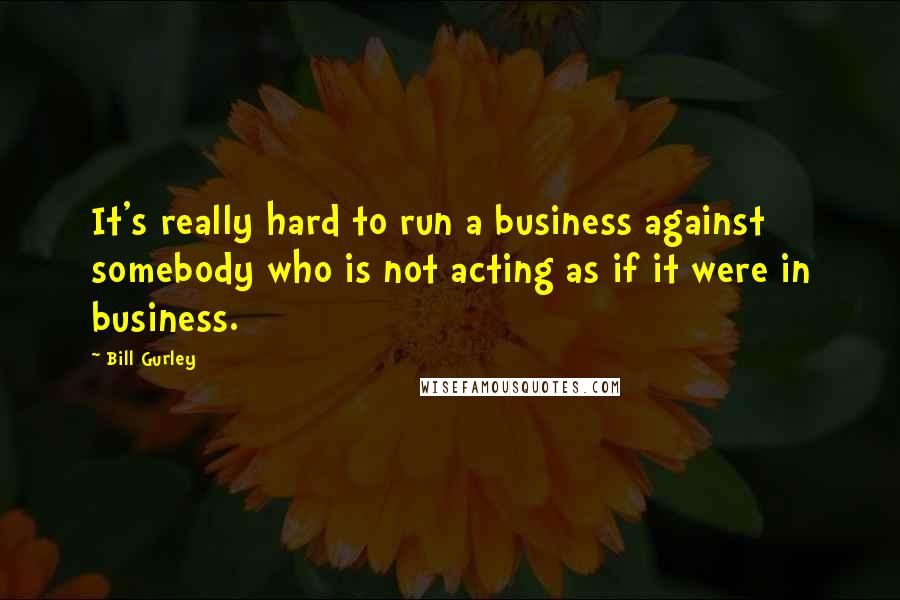 Bill Gurley Quotes: It's really hard to run a business against somebody who is not acting as if it were in business.