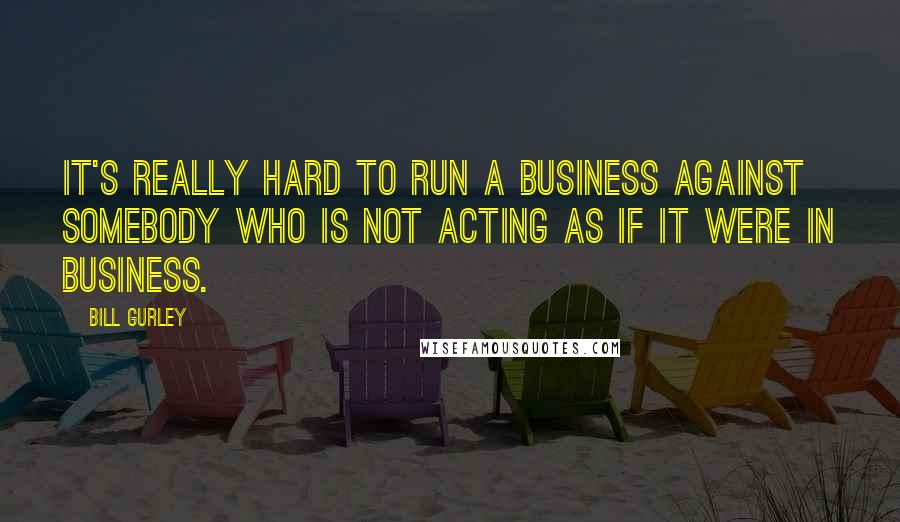 Bill Gurley Quotes: It's really hard to run a business against somebody who is not acting as if it were in business.