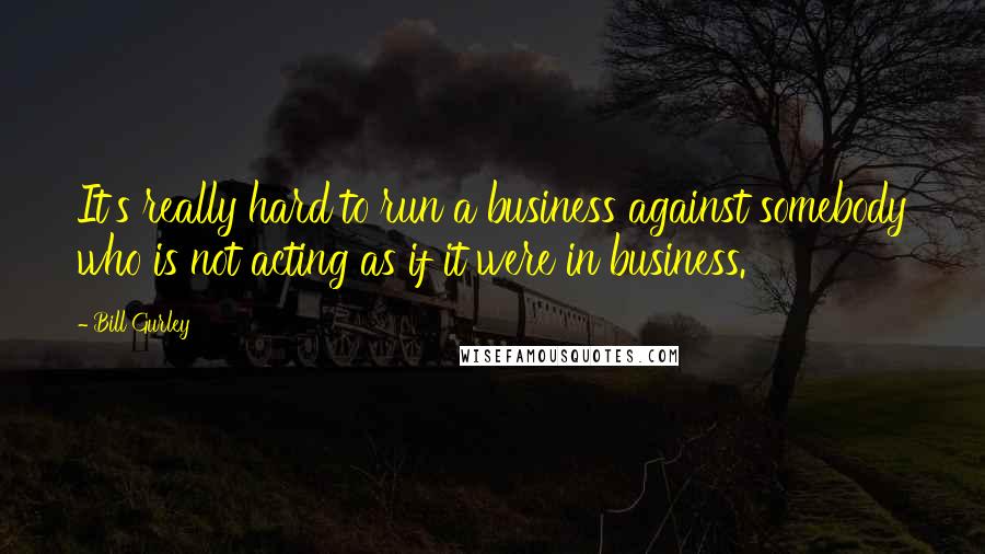 Bill Gurley Quotes: It's really hard to run a business against somebody who is not acting as if it were in business.