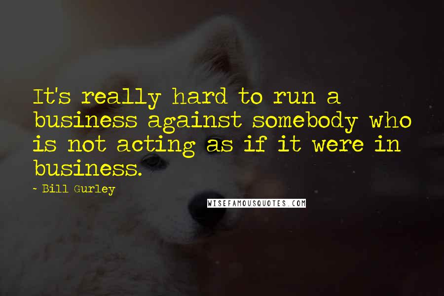 Bill Gurley Quotes: It's really hard to run a business against somebody who is not acting as if it were in business.