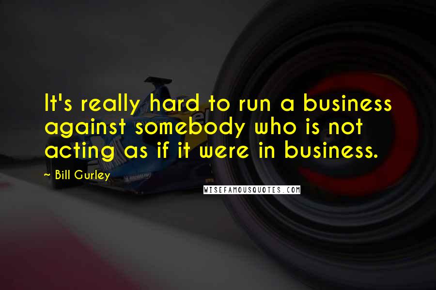 Bill Gurley Quotes: It's really hard to run a business against somebody who is not acting as if it were in business.